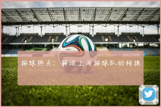 排球热点：解读上海排球队的转换