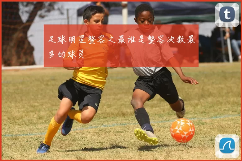 足球明星整容之最谁是整容次数最多的球员