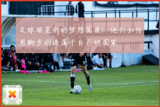 足球明星们的梦想国度：他们如何用脚步创造属于自己的国家