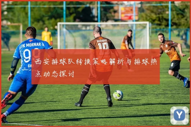 西安排球队转换策略解析与排球热点动态探讨